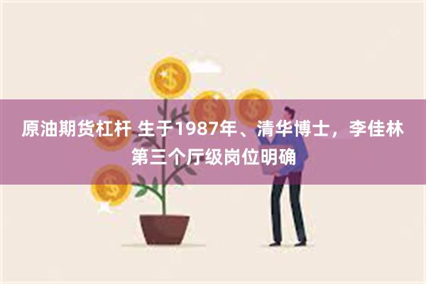 原油期货杠杆 生于1987年、清华博士，李佳林第三个厅级岗位明确