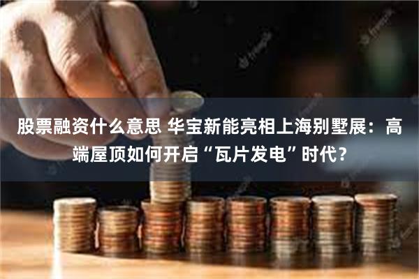 股票融资什么意思 华宝新能亮相上海别墅展：高端屋顶如何开启“瓦片发电”时代？