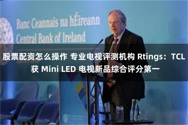 股票配资怎么操作 专业电视评测机构 Rtings：TCL 获 Mini LED 电视新品综合评分第一