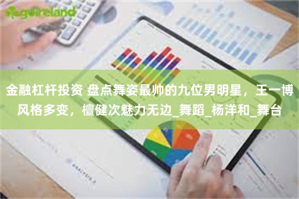 金融杠杆投资 盘点舞姿最帅的九位男明星，王一博风格多变，檀健次魅力无边_舞蹈_杨洋和_舞台