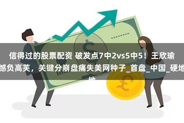 信得过的股票配资 破发点7中2vs5中5！王欣瑜憾负高芙，关键分崩盘痛失美网种子_首盘_中国_硬地