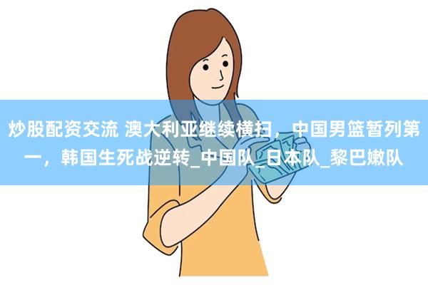 炒股配资交流 澳大利亚继续横扫，中国男篮暂列第一，韩国生死战逆转_中国队_日本队_黎巴嫩队