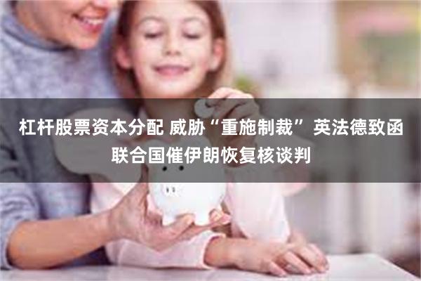 杠杆股票资本分配 威胁“重施制裁” 英法德致函联合国催伊朗恢复核谈判