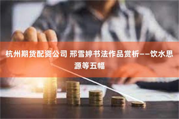 杭州期货配资公司 邢雪婷书法作品赏析——饮水思源等五幅