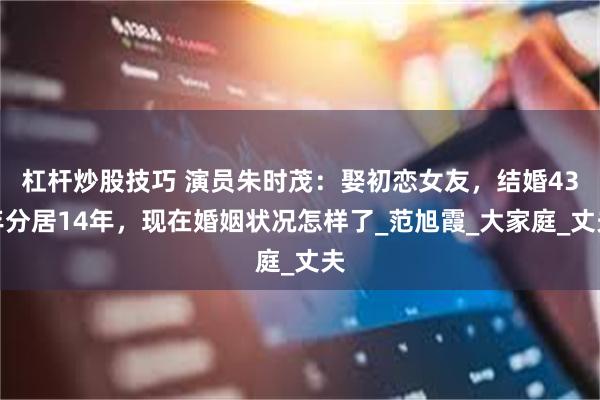 杠杆炒股技巧 演员朱时茂：娶初恋女友，结婚43年分居14年，现在婚姻状况怎样了_范旭霞_大家庭_丈夫