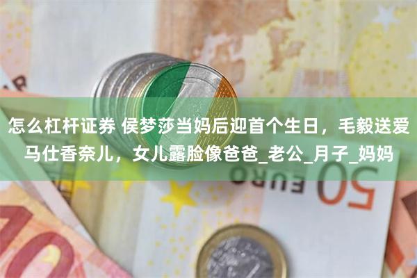 怎么杠杆证券 侯梦莎当妈后迎首个生日，毛毅送爱马仕香奈儿，女儿露脸像爸爸_老公_月子_妈妈