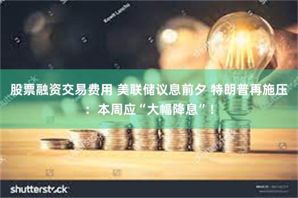 股票融资交易费用 美联储议息前夕 特朗普再施压：本周应“大幅降息”！