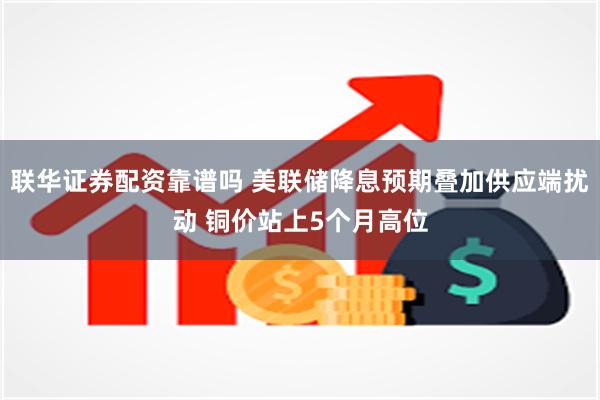 联华证券配资靠谱吗 美联储降息预期叠加供应端扰动 铜价站上5个月高位