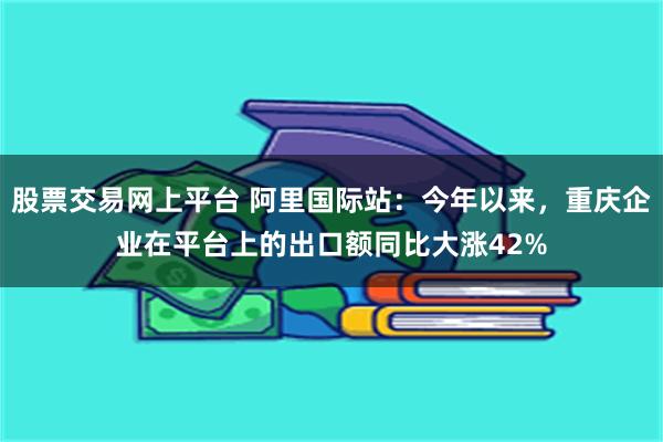 股票交易网上平台 阿里国际站：今年以来，重庆企业在平台上的出口额同比大涨42%